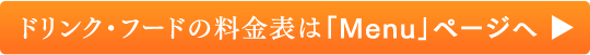 ドリンク・フードの料金表は「Menu」ページへ